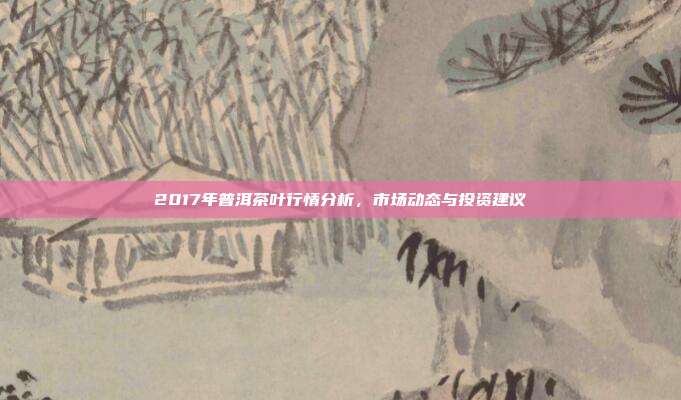 2017年普洱茶叶行情分析，市场动态与投资建议