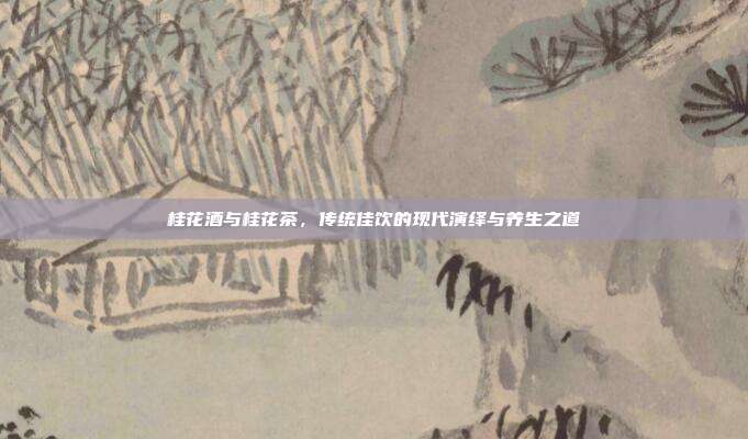 桂花酒与桂花茶，传统佳饮的现代演绎与养生之道