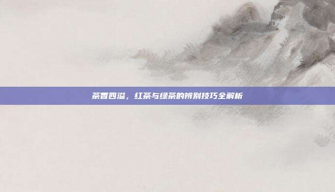 茶香四溢，红茶与绿茶的辨别技巧全解析