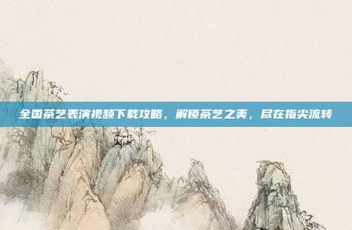 全国茶艺表演视频下载攻略，解锁茶艺之美，尽在指尖流转