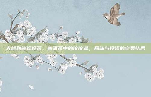大益熟普标杆茶，普洱茶中的佼佼者，品味与投资的完美结合