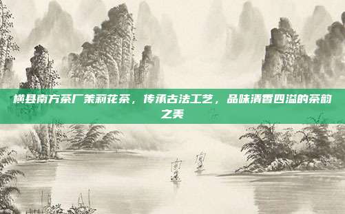 横县南方茶厂茉莉花茶，传承古法工艺，品味清香四溢的茶韵之美