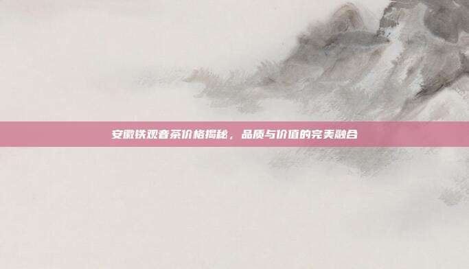 安徽铁观音茶价格揭秘，品质与价值的完美融合
