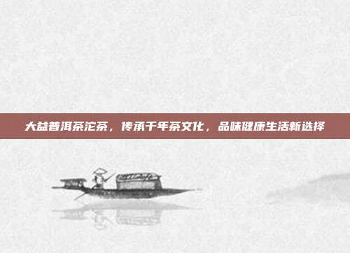 大益普洱茶沱茶，传承千年茶文化，品味健康生活新选择