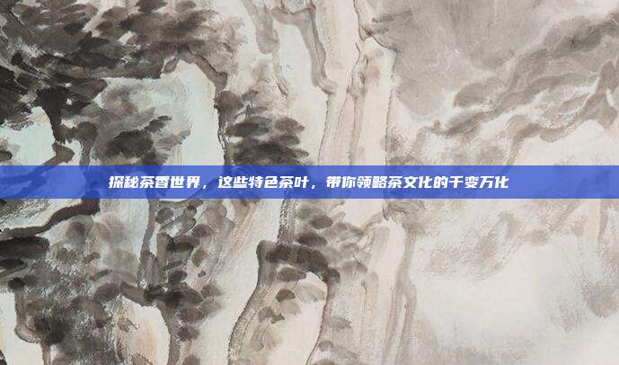 探秘茶香世界，这些特色茶叶，带你领略茶文化的千变万化