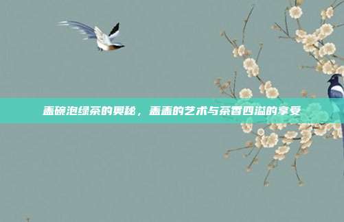 盖碗泡绿茶的奥秘，盖盖的艺术与茶香四溢的享受