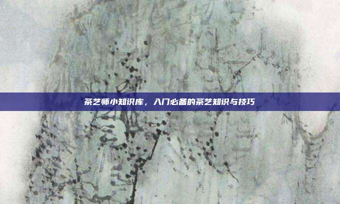 茶艺师小知识库，入门必备的茶艺知识与技巧