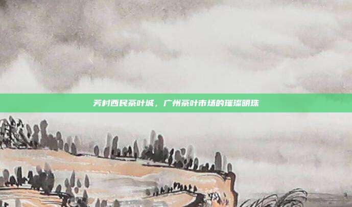 芳村西民茶叶城，广州茶叶市场的璀璨明珠