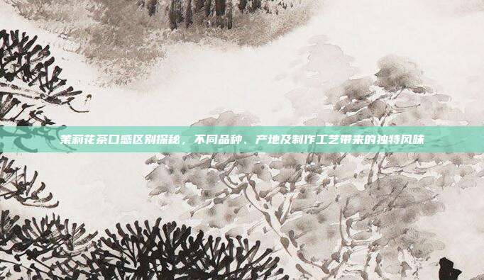 茉莉花茶口感区别探秘，不同品种、产地及制作工艺带来的独特风味