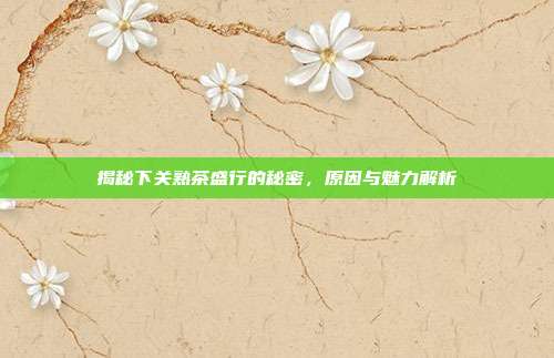 揭秘下关熟茶盛行的秘密，原因与魅力解析
