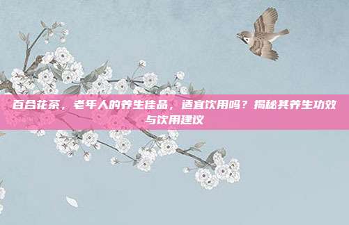 百合花茶，老年人的养生佳品，适宜饮用吗？揭秘其养生功效与饮用建议