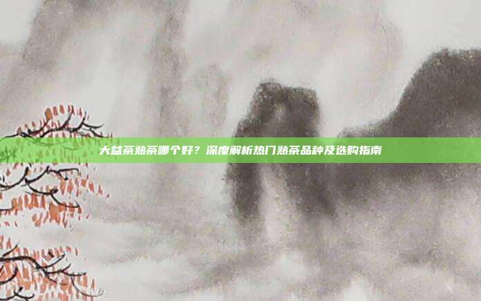 大益茶熟茶哪个好？深度解析热门熟茶品种及选购指南