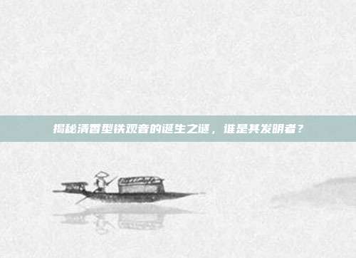 揭秘清香型铁观音的诞生之谜，谁是其发明者？