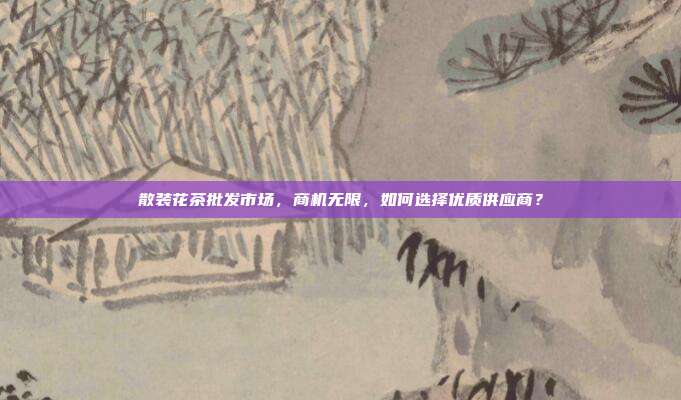 散装花茶批发市场，商机无限，如何选择优质供应商？