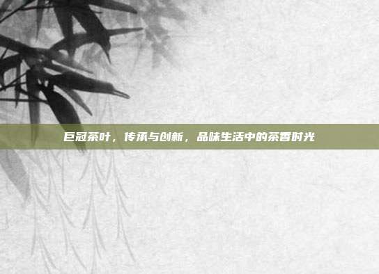 巨冠茶叶，传承与创新，品味生活中的茶香时光