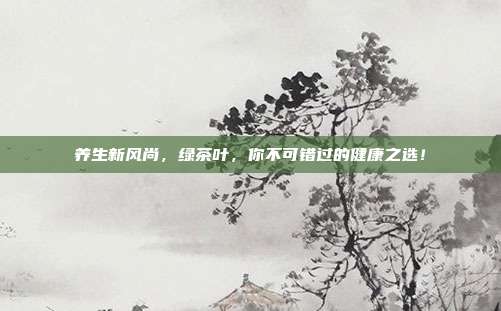 养生新风尚，绿茶叶，你不可错过的健康之选！