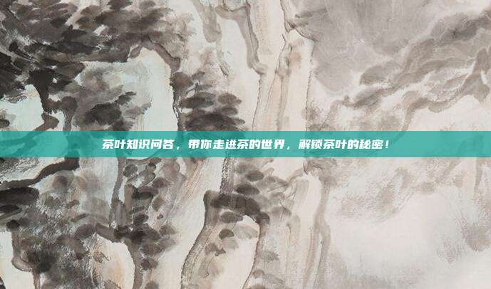 茶叶知识问答，带你走进茶的世界，解锁茶叶的秘密！