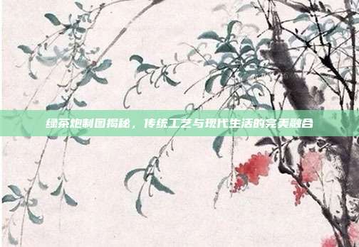 绿茶炮制图揭秘，传统工艺与现代生活的完美融合