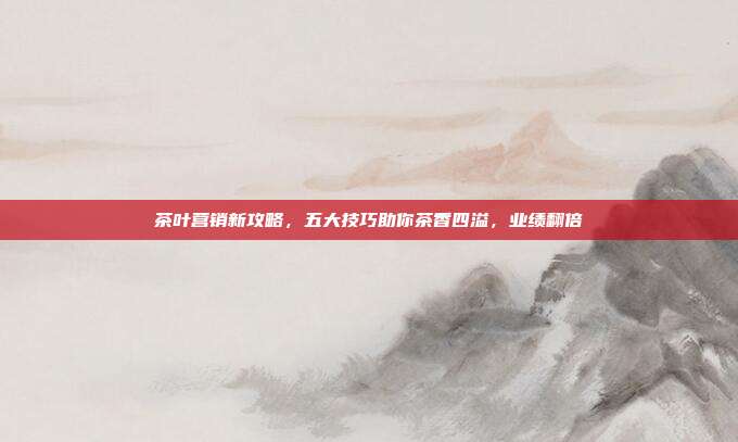 茶叶营销新攻略，五大技巧助你茶香四溢，业绩翻倍