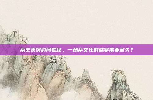 茶艺表演时间揭秘，一场茶文化的盛宴需要多久？