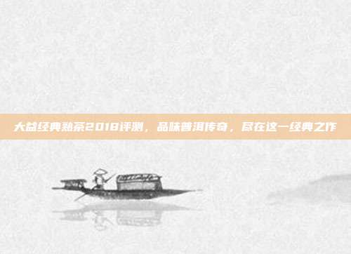 大益经典熟茶2018评测，品味普洱传奇，尽在这一经典之作