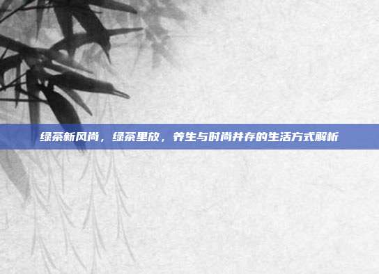 绿茶新风尚，绿茶里放，养生与时尚并存的生活方式解析