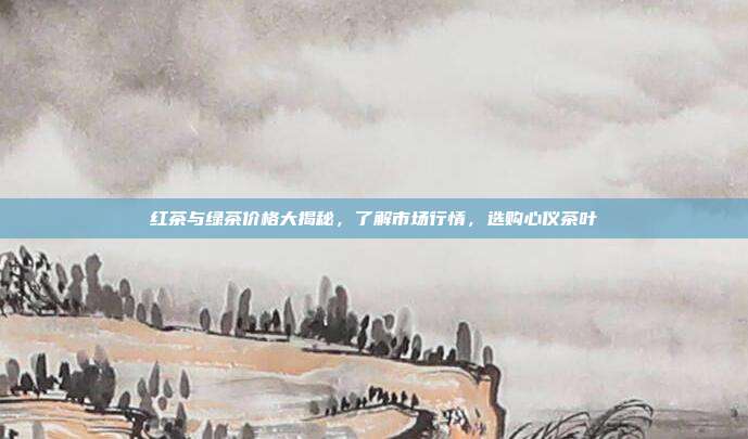 红茶与绿茶价格大揭秘，了解市场行情，选购心仪茶叶