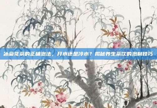 冰菊花茶的正确泡法，开水还是冷水？揭秘养生茶饮的泡制技巧