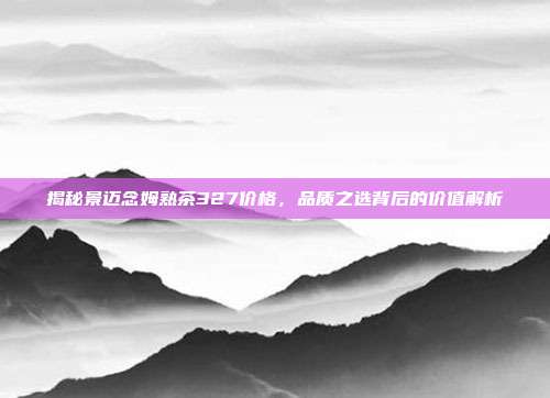 揭秘景迈念姆熟茶327价格，品质之选背后的价值解析
