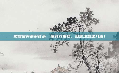 玻璃罐存茉莉花茶，保鲜效果佳，但需注意这几点！