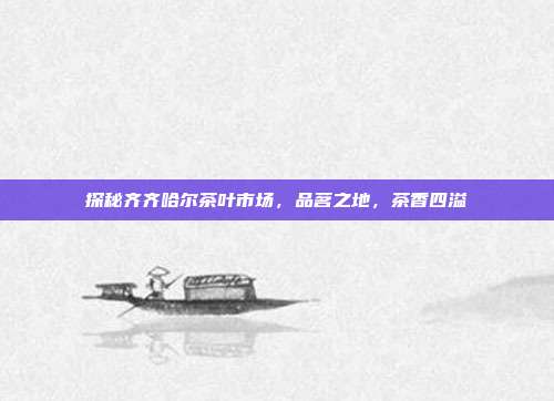探秘齐齐哈尔茶叶市场，品茗之地，茶香四溢