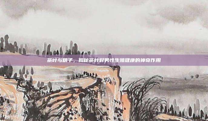茶叶与精子，揭秘茶叶对男性生殖健康的神奇作用