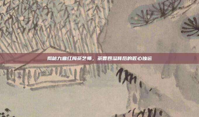 揭秘九曲红梅茶艺师，茶香四溢背后的匠心独运