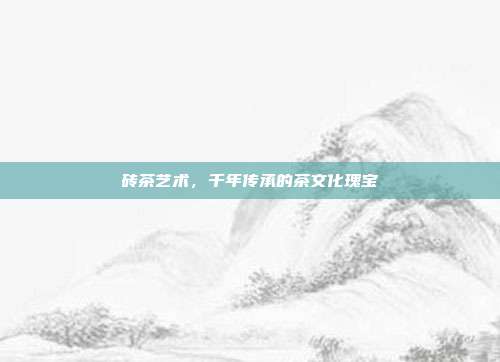 砖茶艺术，千年传承的茶文化瑰宝