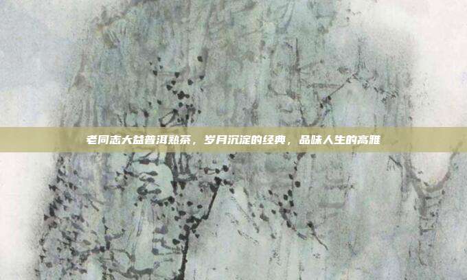 老同志大益普洱熟茶，岁月沉淀的经典，品味人生的高雅