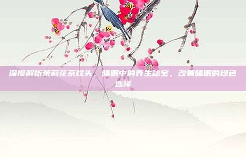 深度解析茉莉花茶枕头，睡眠中的养生秘宝，改善睡眠的绿色选择