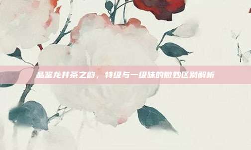 品鉴龙井茶之韵，特级与一级味的微妙区别解析