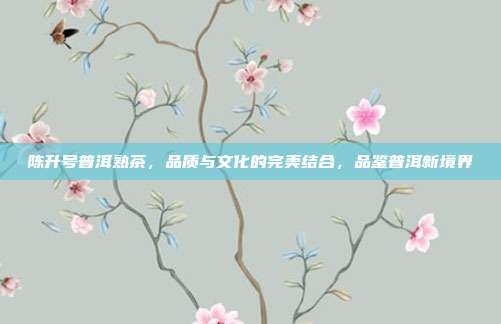 陈升号普洱熟茶，品质与文化的完美结合，品鉴普洱新境界