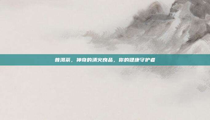 普洱茶，神奇的清火良品，你的健康守护者