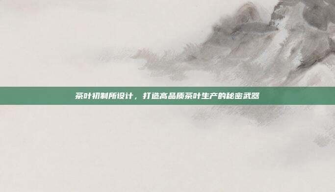 茶叶初制所设计，打造高品质茶叶生产的秘密武器