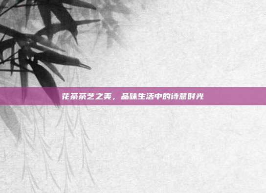 花茶茶艺之美，品味生活中的诗意时光