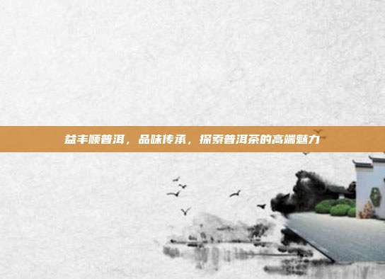 益丰顺普洱，品味传承，探索普洱茶的高端魅力