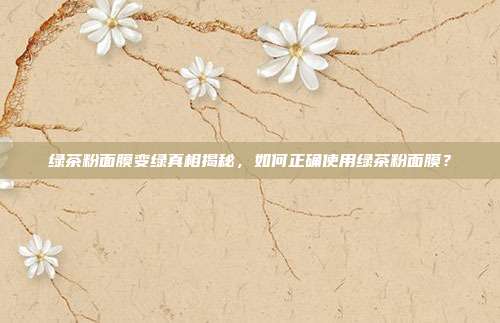 绿茶粉面膜变绿真相揭秘，如何正确使用绿茶粉面膜？