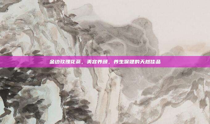 金边玖瑰花茶，美容养颜，养生保健的天然佳品