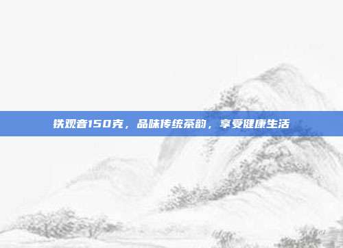 铁观音150克，品味传统茶韵，享受健康生活