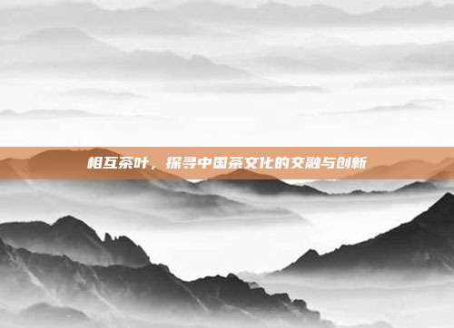 相互茶叶，探寻中国茶文化的交融与创新