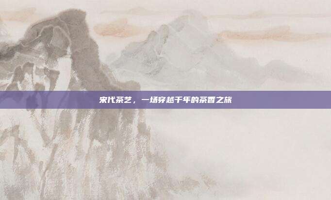 宋代茶艺，一场穿越千年的茶香之旅