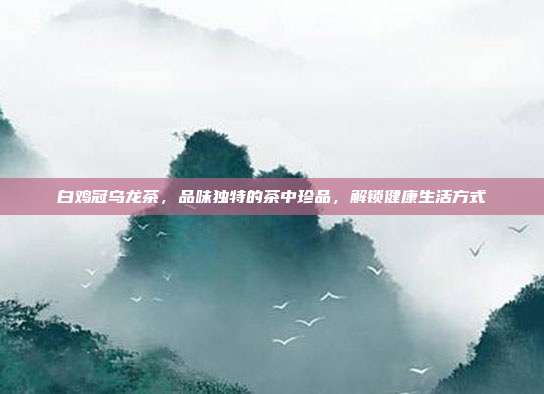 白鸡冠乌龙茶，品味独特的茶中珍品，解锁健康生活方式