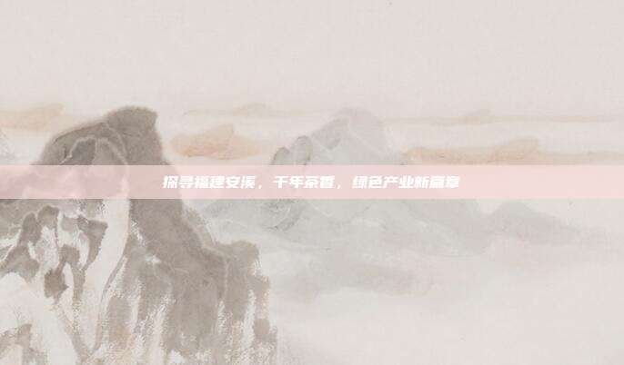 探寻福建安溪，千年茶香，绿色产业新篇章