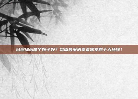 日照绿茶哪个牌子好？盘点最受消费者喜爱的十大品牌！